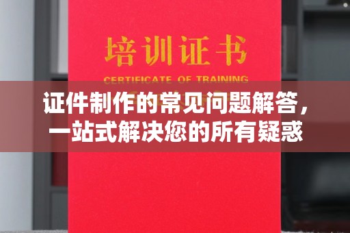 沿河证件制作的常见问题解答，一站式解决您的所有疑惑