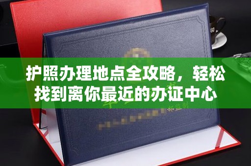 沿河护照办理地点全攻略，轻松找到离你最近的办证中心